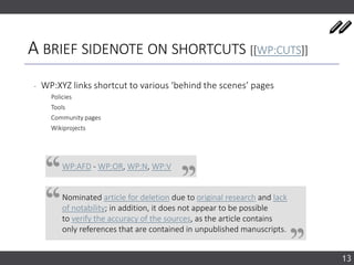A BRIEF SIDENOTE ON SHORTCUTS [[WP:CUTS]]
‐ WP:XYZ links shortcut to various ‘behind the scenes’ pages
Policies
Tools
Community pages
Wikiprojects
13
WP:AFD - WP:OR, WP:N, WP:V
Nominated article for deletion due to original research and lack
of notability; in addition, it does not appear to be possible
to verify the accuracy of the sources, as the article contains
only references that are contained in unpublished manuscripts.
 