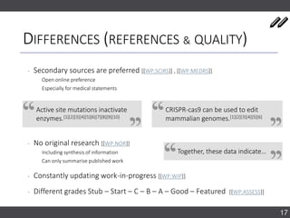 DIFFERENCES (REFERENCES & QUALITY)
‐ Secondary sources are preferred [[WP:SCIRS]] , [[WP:MEDRS]]
Open online preference
Especially for medical statements
‐ No original research [[WP:NOR]]
Including synthesis of information
Can only summarise published work
‐ Constantly updating work-in-progress [[WP:WIP]]
‐ Different grades Stub – Start – C – B – A – Good – Featured [[WP:ASSESS]]
17
Active site mutations inactivate
enzymes.[1][2][3][4][5][6][7][8][9][10]
CRISPR-cas9 can be used to edit
mammalian genomes.[1][2][3][4][5][6]
Together, these data indicate…
 