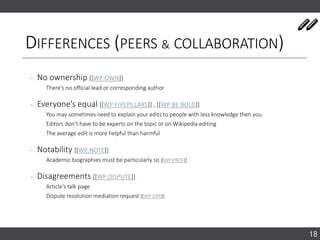 DIFFERENCES (PEERS & COLLABORATION)
‐ No ownership [[WP:OWN]]
There’s no official lead or corresponding author
‐ Everyone’s equal [[WP:FIVEPILLARS]] , [[WP:BE BOLD]]
You may sometimes need to explain your edits to people with less knowledge then you
Editors don’t have to be experts on the topic or on Wikipedia editing
The average edit is more helpful than harmful
‐ Notability [[WP:NOTE]]
Academic biographies must be particularly so [[WP:PROF]]
‐ Disagreements [[WP:DISPUTE]]
Article’s talk page
Dispute resolution mediation request [[WP:DRR]]
18
 