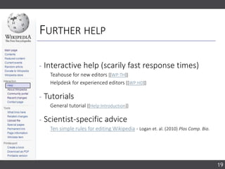 FURTHER HELP
‐ Interactive help (scarily fast response times)
Teahouse for new editors [[WP:TH]]
Helpdesk for experienced editors [[WP:HD]]
‐ Tutorials
General tutorial [[Help:Introduction]]
‐ Scientist-specific advice
Ten simple rules for editing Wikipedia - Logan et. al. (2010) Plos Comp. Bio.
19
 