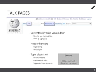 TALK PAGES
‐ Currently can’t use VisualEditor
Need to use mark up text
~~~~  Signature
‐ Header banners
Page rating
Wikiproject
‐ Topic discussion
Uncertain edits
Controversial edits
Suggested improvements
8
EXAMPLE
- Make a comment -
- Reply to a comment -
 