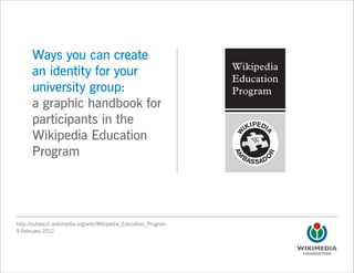 Ways you can create
      an identity for your
      university group:
      a graphic handbook for
      participants in the
      Wikipedia Education
      Program




http://outreach.wikimedia.org/wiki/Wikipedia_Education_Program
9 February 2012
 