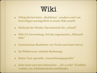 Wiki
Wikipedia hat keine „Redaktion“, sondern wird von
Freiwilligen unentgeltlich in einem Wiki erstellt

Herkunft des Wortes: Hawaiianisch für „schnell“

Web-2.0-Anwendung; Teil des sogenannten „Mitmach-
Web“

Gemeinsames Bearbeiten von Texten auf einem Server

Im Webbrowser; einfache Bedienung

Reiner Text; spezielle „Auszeichnungssprache“

Jeder kann und darf mitmachen – „It’s a wiki!“ Konﬂikte
werden von Administratoren entschieden
 