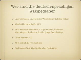 Wer sind die deutsch-sprachigen
         Wikipedianer
  Aus Umfragen, an denen sich Wikipedianer beteiligt haben:

  (Fach-) Hochschulreife: 95 %

  50 % Hochschulabschluss, 5 % promoviert/habilitiert
  überwiegend Studenten, Schüler, junge Erwerbstätige

  Alter: xarithm = 33

  90 % männlich, 10 % weiblich

  Süd-Nord-/West-Ost-Gefälle; eher Großstädter
 