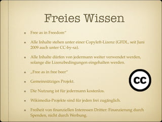 Freies Wissen
Free as in Freedom“

Alle Inhalte stehen unter einer Copyleft-Lizenz (GFDL, seit Juni
2009 auch unter CC-by-sa).

Alle Inhalte dürfen von jedermann weiter verwendet werden,
solange die Lizenzbedingungen eingehalten werden.

„Free as in free beer“

Gemeinnütziges Projekt.

Die Nutzung ist für jedermann kostenlos.

Wikimedia-Projekte sind für jeden frei zugänglich.

Freiheit von ﬁnanziellen Interessen Dritter: Finanzierung durch
Spenden, nicht durch Werbung.
 