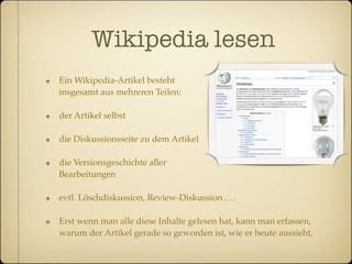 Wikipedia lesen
Ein Wikipedia-Artikel besteht
insgesamt aus mehreren Teilen:

der Artikel selbst

die Diskussionsseite zu dem Artikel

die Versionsgeschichte aller
Bearbeitungen

evtl. Löschdiskussion, Review-Diskussion . . .

Erst wenn man alle diese Inhalte gelesen hat, kann man erfassen,
warum der Artikel gerade so geworden ist, wie er heute aussieht,
 