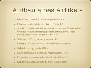 Aufbau eines Artikels
 Stichwort („Lemma“) – mit knapper Deﬁnition

 Inhaltsverzeichnis (nicht bei kurzen Artikeln)

 „Kritik“ – Diskussion der Positionen, die zu dem Thema bisher
 vertreten worden sind (möglichst neutrales Referat; keine
 Parteinahme für eine bestimmte Position)

 Siehe auch – Verweise auf andere Artikel

 Literatur – Standardwerke, weiterführende Arbeiten

 Weblinks – ausgewählte URLs

 Einzelnachweise mit Quellen, Anmerkungen (Fn.)

 Kategorien – systematischer Standort in Wikipedia

 Ggf. Hinweis zu Gesundheits- und Rechtsthemen
 