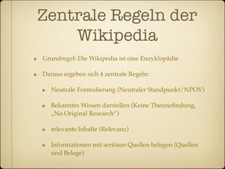 Zentrale Regeln der
    Wikipedia
Grundregel: Die Wikipedia ist eine Enzyklopädie

Daraus ergeben sich 4 zentrale Regeln:

   Neutrale Formulierung (Neutraler Standpunkt/NPOV)

   Bekanntes Wissen darstellen (Keine Theorieﬁndung,
   „No Original Research“)

   relevante Inhalte (Relevanz)

   Informationen mit seriösen Quellen belegen (Quellen
   und Belege)
 