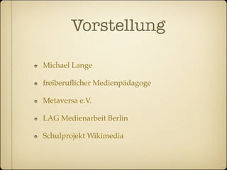 Vorstellung

Michael Lange

freiberuﬂicher Medienpädagoge

Metaversa e.V.

LAG Medienarbeit Berlin

Schulprojekt Wikimedia
 