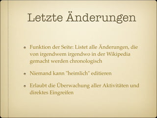 Letzte Änderungen

Funktion der Seite: Listet alle Änderungen, die
von irgendwem irgendwo in der Wikipedia
gemacht werden chronologisch

Niemand kann "heimlich" editieren

Erlaubt die Überwachung aller Aktivitäten und
direktes Eingreifen
 