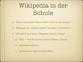 Wikipedia in der
       Schule
Wann verwenden? Wann nicht? Und wie verwenden?

Wikipedia als „tertiäre Quelle“ (Lexikon, Wörterbuch. . .

Wie zitiert man einen Wikipedia-Artikel richtig?

   Wiki → Auf die Version achten: Datum, Uhrzeit

   Abschnitt angeben

   Permanenter Link und Zitierhilfe
 