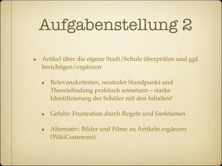 Aufgabenstellung 2
Artikel über die eigene Stadt/Schule überprüfen und ggf.
berichtigen/ergänzen

  Relevanzkriterien, neutraler Standpunkt und
  Theorieﬁndung praktisch umsetzen – starke
  Identiﬁzierung der Schüler mit den Inhalten!

  Gefahr: Frustration durch Regeln und Sanktionen

  Alternativ: Bilder und Filme zu Artikeln ergänzen
  (WikiCommons)
 