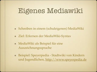 Eigenes Mediawiki

Schreiben in einem (schuleigenen) MediaWiki

Ziel: Erlernen der MediaWiki-Syntax

MediaWiki als Beispiel für eine
Auszeichnungssprache

Beispiel: Speyerpedia - Stadtwiki von Kindern
und Jugendlichen, http://www.speyerpedia.de
 
