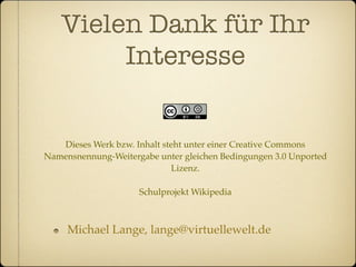 Vielen Dank für Ihr
        Interesse


   Dieses Werk bzw. Inhalt steht unter einer Creative Commons
Namensnennung-Weitergabe unter gleichen Bedingungen 3.0 Unported
                             Lizenz.

                     Schulprojekt Wikipedia



     Michael Lange, lange@virtuellewelt.de
 
