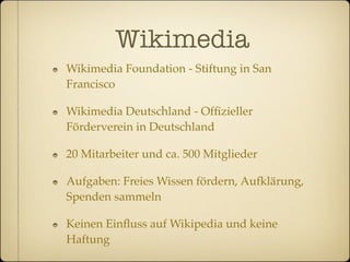 Wikimedia
Wikimedia Foundation - Stiftung in San
Francisco

Wikimedia Deutschland - Ofﬁzieller
Förderverein in Deutschland

20 Mitarbeiter und ca. 500 Mitglieder

Aufgaben: Freies Wissen fördern, Aufklärung,
Spenden sammeln

Keinen Einﬂuss auf Wikipedia und keine
Haftung
 