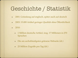 Geschichte / Statistik
 2001: Gründung auf englisch, später auch auf deutsch

 2003: 15.000 Artikel geringer Qualität ohne Öffentlichkeit

 2010:

   1 Million deutsche Artikel, insg. 17 Millionen in 270
   Sprachen

   Die am sechsthäuﬁgsten gelesene Webseite (dt.)

   25 Million Zugriffe pro Tag (dt.)
 