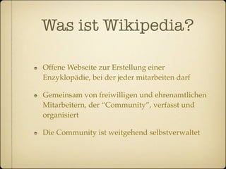 Was ist Wikipedia?

Offene Webseite zur Erstellung einer
Enzyklopädie, bei der jeder mitarbeiten darf

Gemeinsam von freiwilligen und ehrenamtlichen
Mitarbeitern, der “Community”, verfasst und
organisiert

Die Community ist weitgehend selbstverwaltet
 