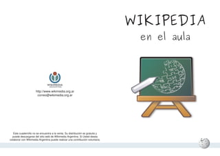 WIKIPEDIA
                                                                                 en el aula




                      http://www.wikimedia.org.ar
                       correo@wikimedia.org.ar




   Este cuadernillo no se encuentra a la venta. Su distribución es gratuita y
  puede descargarse del sitio web de Wikimedia Argentina. Si Usted desea
colaborar con Wikimedia Argentina puede realizar una contribución voluntaria.
 