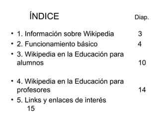 ÍNDICE Diap.
• 1. Información sobre Wikipedia 3
• 2. Funcionamiento básico 4
• 3. Wikipedia en la Educación para
alumnos 1...