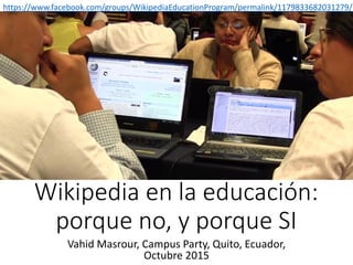 Wikipedia en la educación:
porque no, y porque SI
Vahid Masrour, Campus Party, Quito, Ecuador,
Octubre 2015
https://www.facebook.com/groups/WikipediaEducationProgram/permalink/1179833682031279/
 