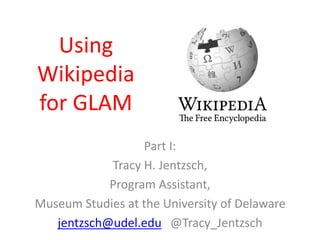 Using
Wikipedia
for GLAM
Part I:
Tracy H. Jentzsch,
Program Assistant,
Museum Studies at the University of Delaware
jentzsch@udel.edu @Tracy_Jentzsch

 