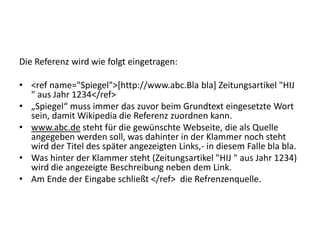 Die Referenz wird wie folgt eingetragen:
• <ref name="Spiegel">[http://www.abc.Bla bla] Zeitungsartikel "HIJ
" aus Jahr 1234</ref>
• „Spiegel“ muss immer das zuvor beim Grundtext eingesetzte Wort
sein, damit Wikipedia die Referenz zuordnen kann.
• www.abc.de steht für die gewünschte Webseite, die als Quelle
angegeben werden soll, was dahinter in der Klammer noch steht
wird der Titel des später angezeigten Links,- in diesem Falle bla bla.
• Was hinter der Klammer steht (Zeitungsartikel "HIJ " aus Jahr 1234)
wird die angezeigte Beschreibung neben dem Link.
• Am Ende der Eingabe schließt </ref> die Refrenzenquelle.
 