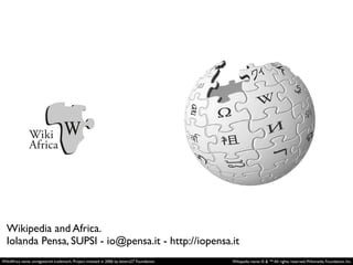 Wikipedia and Africa.
Iolanda Pensa, SUPSI - io@pensa.it - http://iopensa.it
WikiAfrica name: unregistered trademark. Project initiated in 2006 by lettera27 Foundation.

Wikipedia name: © & ™ All rights reserved, Wikimedia Foundation, Inc.

 