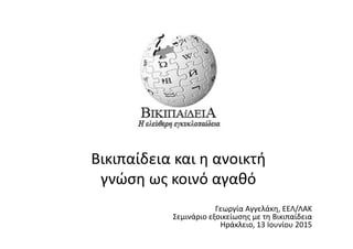  
Βικιπαίδεια	
  και	
  η	
  ανοικτή	
  
γνώση	
  ως	
  κοινό	
  αγαθό	
  
	
  
	
  
	
  
Γεωργία	
  Αγγελάκη,	
  ΕΕΛ/ΛΑΚ	
  	
  
Σεμινάριο	
  εξοικείωσης	
  με	
  τη	
  Βικιπαίδεια	
  	
  
Ηράκλειο,	
  13	
  Ιουνίου	
  2015	
  	
  	
  
	
  
	
  
	
  
 