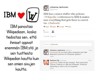 IBM
IBM panostaa
Wikipediaan, koska
tiedostaa sen, että
ihmiset oppivat
enemmän IBM:stä ja
sen tuotteista
Wikipedian kautta kuin
sen omien sivujen
kautta.

 