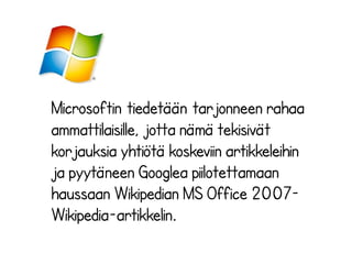 Microsoftin tiedetään tarjonneen rahaa
ammattilaisille, jotta nämä tekisivät
korjauksia yhtiötä koskeviin artikkeleihin
ja pyytäneen Googlea piilotettamaan
haussaan Wikipedian MS Office 2007Wikipedia-artikkelin.

 