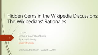 Hidden Gems in the Wikipedia Discussions:
The Wikipedians’ Rationales
Lu Xiao
School of Information Studies
Syracuse University
lxiao04@syr.edu
Wikimania, Stockholm – August 17, 2019
1
 