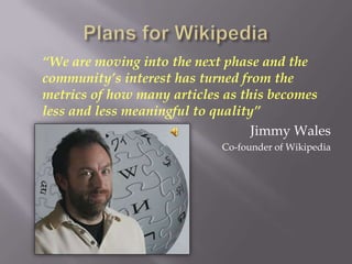 “We are moving into the next phase and the
community’s interest has turned from the
metrics of how many articles as this becomes
less and less meaningful to quality”
                                   Jimmy Wales
                            Co-founder of Wikipedia
 