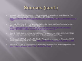    Magnus, P.D. (2008, September 1). Early response to false claims on Wikipedia. First
    Monday, Volume 3 Number 9. Retrieved June 29, 2012 from
    http://www.uic.edu/htbin/cgiwrap/bin/ojs/index.php/fm/article/viewArticle/2115
    /2027

   Price, G. (2012, March 11). Wikimedia/Wikipedia Usage and Data Statistics (January
    2012). Infodocket. Retrieved June 29, 2012 from
    http://www.infodocket.com/2012/03/11/wikimedia-usage-and-data-statistics-
    january-2012-21-2-million-wikipedia-articles-at-the-momeny/

   Tam. D (2012) Retrieved June 30, 2012 http://news.cnet.com/8301-1023_3-57457049-
    93/new-site-looks-at-wikipedia-trends-by-tracking-article-edits/p://

   Terdiman, D. (2005, December 15). Study: Wikipedia as accurate as Britannica. CNET
    News. Retrieved June 29, 2012 from http://news.cnet.com/2100-1038_3-5997332.html

   Terdiman D. ( 2011) Highlighting Wikipedia’s past and future . Retrived June 30,2012
    http://news.cnet.com/8301-13772_3-20028451-52.html).
 