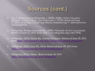    Top 7 Alternatives to Wikipedia | OEDb. (2008). Online Education
    Database - Online Colleges and Universities | OEDb. Retrieved June
    27, 2012, from http://oedb.org/library/features/top-7- alternatives-to-
    wikipediaWiki -

   Wikipedia, the free encyclopedia. (2009). Wikipedia, the free encyclopedia.
    Retrieved June 27, 2012, from http://en.wikipedia.org/wiki/Wiki

   Wikipedia. (2012, March 26). General Disclaimer. Retrieved June 29, 2012
    from http://en.wikipedia.org/wiki/Wikipedia:General_disclaimer

   Wikipedia. (2012, June 25). About. Retrieved June 29, 2012 from
    http://en.wikipedia.org/wiki/Wikipedia:About

   Wikipedia (2012) About . Retrived June 30, 2012
    http://en.wikipedia.org/wiki/Wikipedia
 