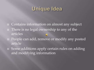    Contains information on almost any subject
   There is no legal ownership to any of the
    articles
   People can add, remove or modify any posted
    article
   Some additions apply certain rules on adding
    and modifying information
 
