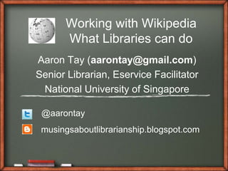 Working with Wikipedia
What Libraries can do
Aaron Tay (aarontay@gmail.com)
Senior Librarian, Eservice Facilitator
National University of Singapore
@aarontay
musingsaboutlibrarianship.blogspot.com
 