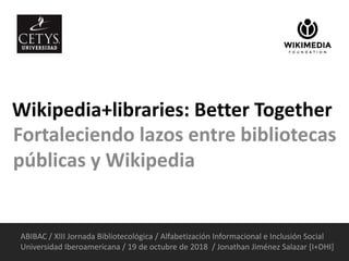 Wikipedia+libraries: Better Together
Fortaleciendo lazos entre bibliotecas
públicas y Wikipedia
ABIBAC / XIII Jornada Bibliotecológica / Alfabetización Informacional e Inclusión Social
Universidad Iberoamericana / 19 de octubre de 2018 / Jonathan Jiménez Salazar [I+DHI]
 
