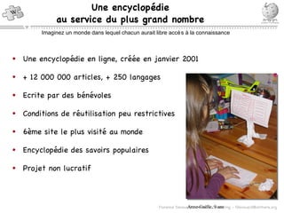Une encyclopédie en ligne, créée en janvier 2001 + 12 000 000 articles, + 250 langages Ecrite par des bénévoles Conditions de réutilisation peu restrictives 6ème site le plus visité au monde Encyclopédie des savoirs populaires Projet non lucratif Une encyclop édie au service du plus grand nombre Imaginez un monde dans lequel chacun aurait libre accès à la connaissance Anne-Ga ëlle, 9 ans 