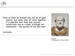 Each of them by himself may not be of good quality; but when they all come together, it is possible that they may surpass - collectively and as a body, although not individually - the quality of the few best. Aristotle Aristote Photographer: Jastrow (2006) 