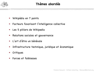 Thèmes abordés Wikipédia en 7 points Facteurs favorisant l’intelligence collective Les 5 pilliers de Wikipedia Relations sociales et gouvernance L’art d’ être un bénévole Infrastructure technique, juridique et économique Critiques Forces et faiblesses 