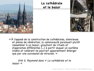 La cath édrale et le bazar «  À l'opposé de la construction de cathédrales, silencieuse et pleine de vénération, la communauté paraissait plutôt ressembler à un bazar, grouillant de rituels et d'approches différentes (…) à partir duquel un système stable et cohérent ne pourrait apparemment émerger que par une succession de miracles. » Erik S. Raymond dans « La cathédrale et le bazar » 