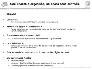 Une anarchie organisée, un chaos sous contrôle Bénévolat Ouverture  : Tout le monde peut contribuer : nom réel, pseudonyme, ip Absence de logique « académique » : Pas de signature, une reconnaissance basée sur les contributions et non sur un statut professionnel Transparence du processus créatif Les modifications sont visibles immédiatement et globalement Le « WikiLove »: Mélange de confiance en la bonne foi des éditeurs, de respect de l’autre, de ses opinions et de ses contributions Code de conduite , mais invitation à  remettre les règles en cause Une gouvernance flexible Décentralisation Largement égalitaire (tout le monde peut soumettre du contenu) La cartographie des relations évolue en permanence 