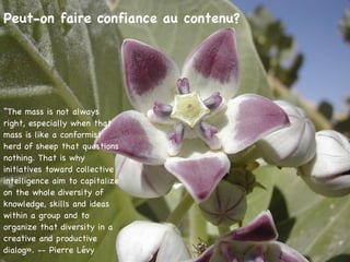 Peut-on faire confiance au contenu? “ The mass is not always right, especially when that mass is like a conformist herd of sheep that questions nothing. That is why initiatives toward collective intelligence aim to capitalize on the whole diversity of knowledge, skills and ideas within a group and to organize that diversity in a creative and productive dialog». -- Pierre Lévy 
