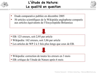 L’ étude de  Nature: La qualit é en question Etude comparative publi ée  en d écembre 2005 50 articles scientifiques de la Wikip édia anglophone comparés aux articles équivalents de l’Encyclopédie Britannica EB: 123 erreurs, soit 2,95 par article Wikipedia: 162 erreurs, soit 3,86 par article Les articles de WP 2  à 3 fois plus longs que ceux de EB. Wikipedia: correction de toutes les erreurs en 3 mois EB: critique de l’ étude de Nature après 6 mois 