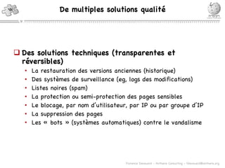 Des solutions techniques (transparentes et réversibles) La restauration des versions anciennes (historique) Des systèmes de surveillance (eg,  logs des modifications)  Listes noires (spam) La protection ou semi-protection des pages sensibles Le blocage, par nom d’utilisateur, par IP ou par groupe d’IP La suppression des pages Les « bots » (systèmes automatiques) contre le vandalisme De multiples solutions qualité 