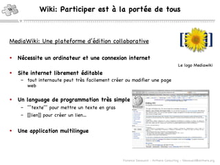 Nécessite un ordinateur et une connexion internet Site internet librement éditable   tout internaute peut très facilement créer ou modifier une page web Un language de programmation très simple ’’’ texte’’’ pour mettre un texte en gras [[lien]] pour créer un lien… Une application multilingue Wiki: Participer est à la portée de tous MediaWiki: Une plateforme d’édition collaborative Le logo Mediawiki 