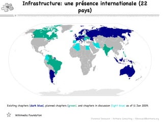 Infrastructure: une présence internationale (22 pays) Existing chapters ( dark blue ),  planned chapters  ( green ),  and chapters in discussion  ( light blue )  as of 11 Jan 2009.   Wikimedia Foundation 