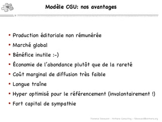 Modèle CGU: nos avantages Production éditoriale non rémunérée Marché global Bénéfice inutile :-) Économie de l’abondance plut ôt que de la rareté Co ût marginal de diffusion très faible Longue traîne Hyper optimisé pour le référencement (involontairement !) Fort capital de sympathie 