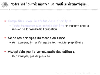 Notre difficulté: monter un modèle économique…. Compatible avec le  status  de «  charity  » Toute transaction substantielle doit  être  en rapport avec la mission de la Wikimedia Foundation Selon les principes du monde du Libre Par exemple, éviter l’usage de tout logiciel propriétaire Acceptable par la communauté des éditeurs Par exemple, pas de publicité 
