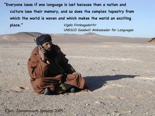 “ Everyone loses if one language is lost   because then a nation and culture lose their memory, and so does the complex tapestry from which the world is woven and which makes the world an exciting place. ” Cher, Tamanrasset, January 2005 Vigdis Finnbogadottir UNESCO Goodwill Ambassador for Languages 